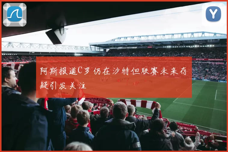 阿斯报道C罗仍在沙特但联赛未来存疑引发关注
