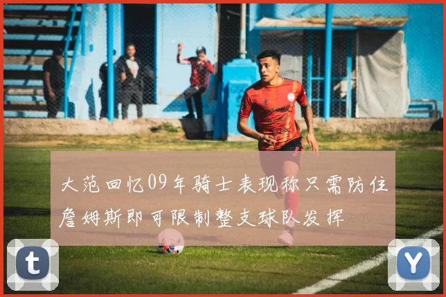 大范回忆09年骑士表现称只需防住詹姆斯即可限制整支球队发挥