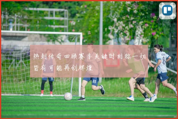 热刺传奇回顾赛季关键时刻称一切皆有可能再创辉煌