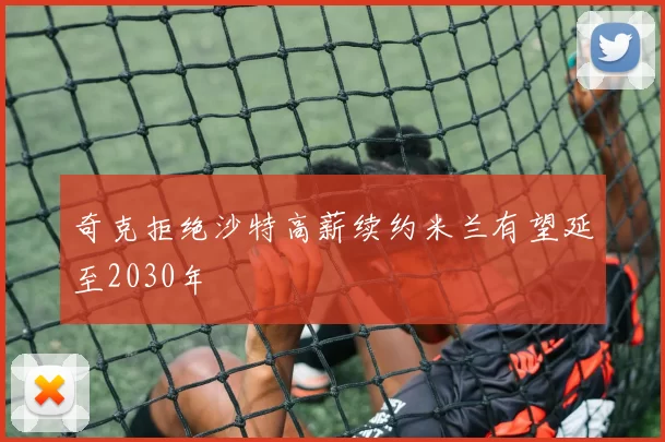 奇克拒绝沙特高薪续约米兰有望延至2030年