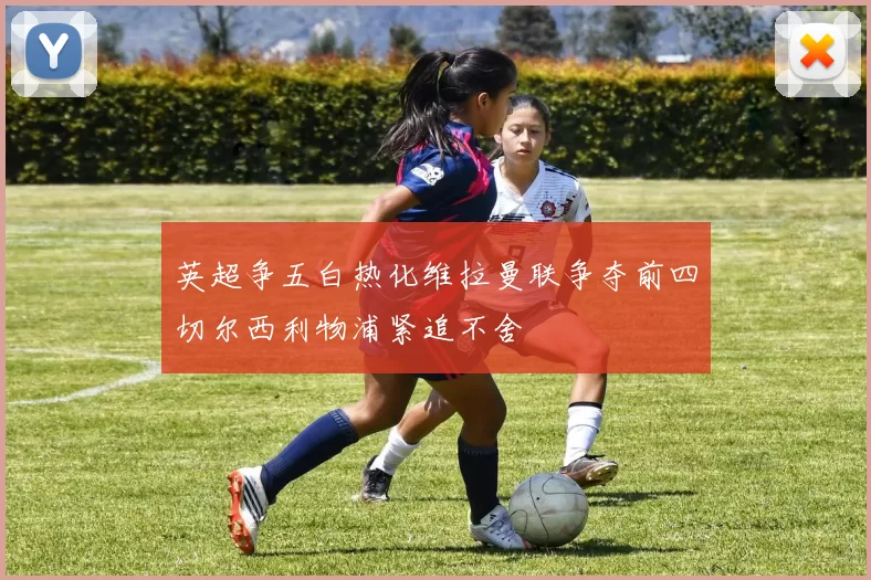 英超争五白热化维拉曼联争夺前四切尔西利物浦紧追不舍
