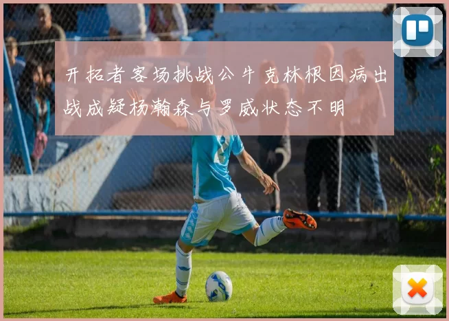 开拓者客场挑战公牛克林根因病出战成疑杨瀚森与罗威状态不明