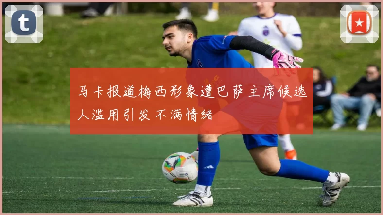 马卡报道梅西形象遭巴萨主席候选人滥用引发不满情绪