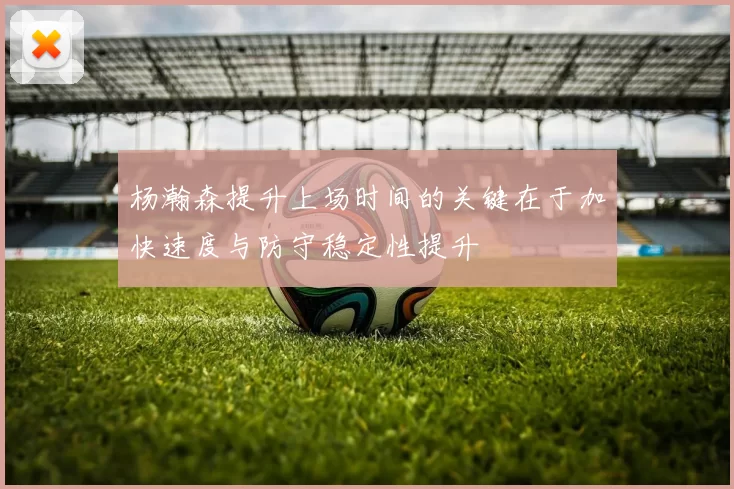 杨瀚森提升上场时间的关键在于加快速度与防守稳定性提升
