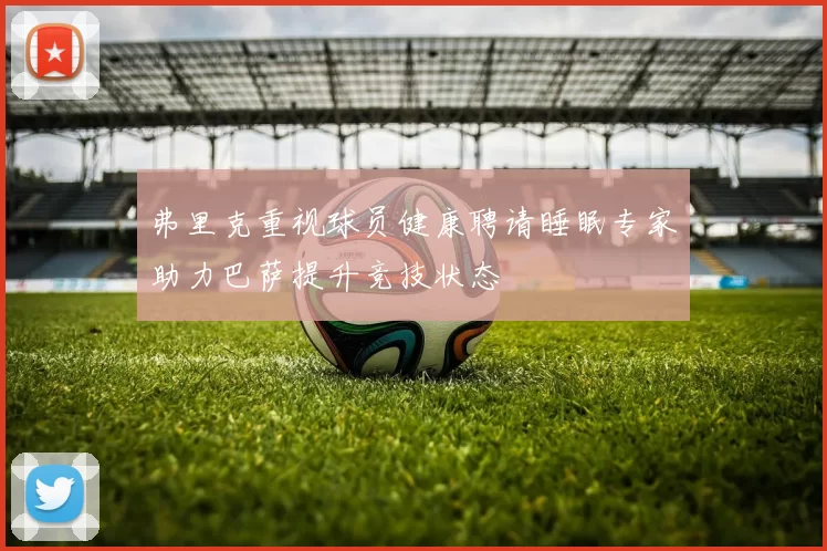 弗里克重视球员健康聘请睡眠专家助力巴萨提升竞技状态