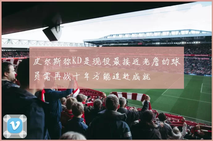 皮尔斯称KD是现役最接近老詹的球员需再战十年方能追赶成就