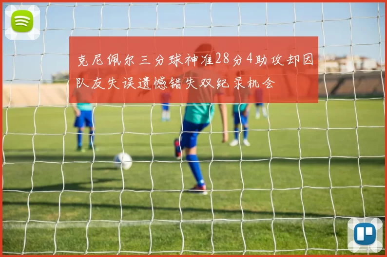克尼佩尔三分球神准28分4助攻却因队友失误遗憾错失双纪录机会