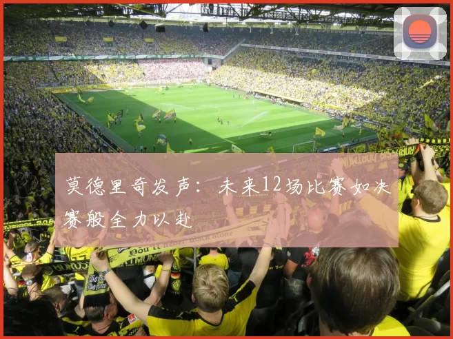 莫德里奇发声：未来12场比赛如决赛般全力以赴