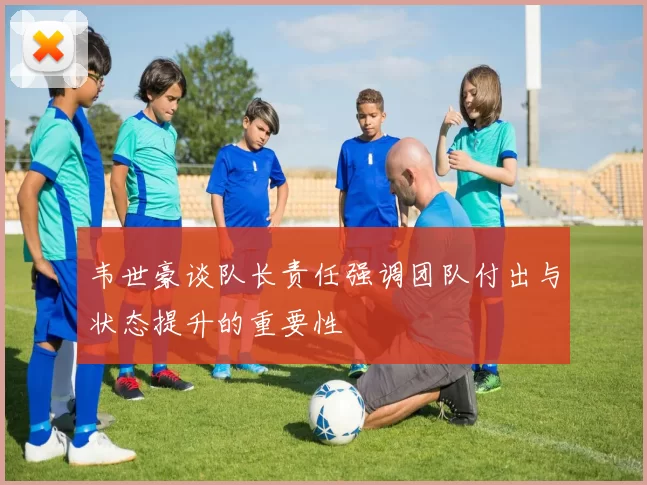 韦世豪谈队长责任强调团队付出与状态提升的重要性