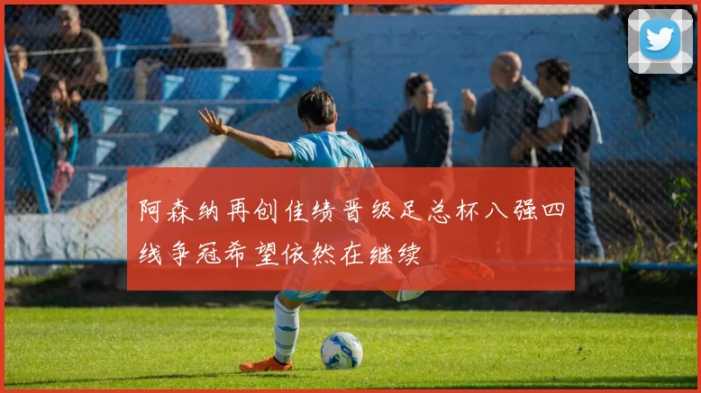 阿森纳再创佳绩晋级足总杯八强四线争冠希望依然在继续