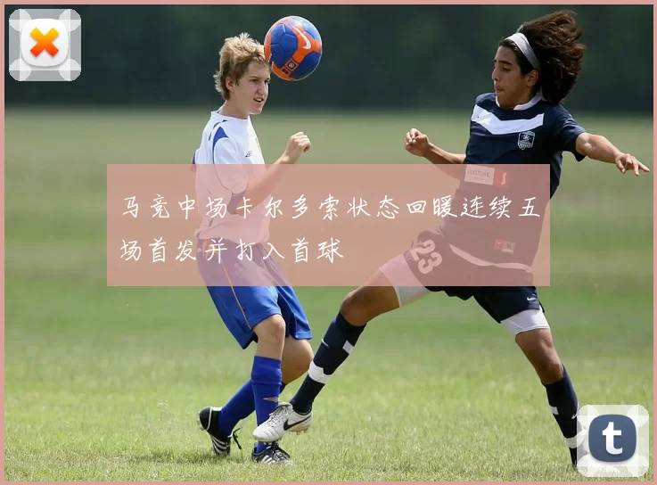 马竞中场卡尔多索状态回暖连续五场首发并打入首球
