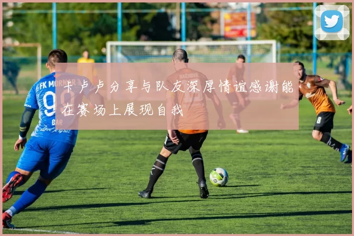 卡卢卢分享与队友深厚情谊感谢能在赛场上展现自我
