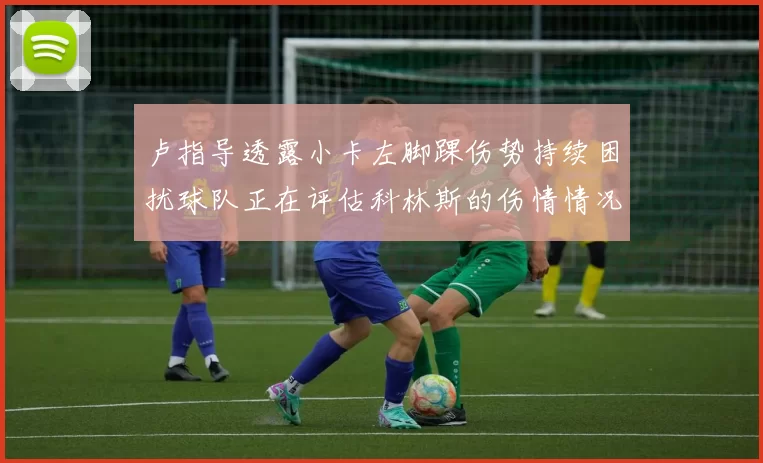 卢指导透露小卡左脚踝伤势持续困扰球队正在评估科林斯的伤情情况