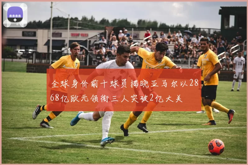 全球身价前十球员揭晓亚马尔以2868亿欧元领衔三人突破2亿大关