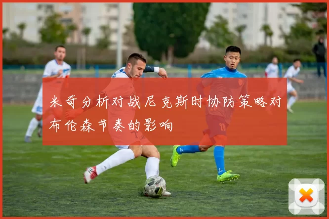 米奇分析对战尼克斯时协防策略对布伦森节奏的影响