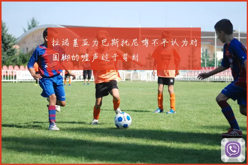 拉诺基亚为巴斯托尼鸣不平认为对国脚的嘘声过于苛刻