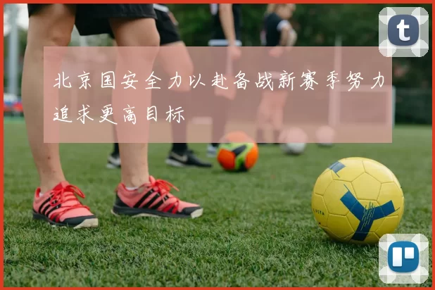 北京国安全力以赴备战新赛季努力追求更高目标