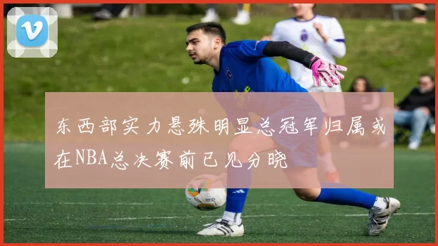 东西部实力悬殊明显总冠军归属或在NBA总决赛前已见分晓
