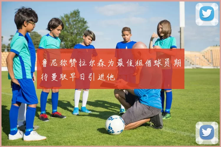 鲁尼称赞拉尔森为最佳租借球员期待曼联早日引进他