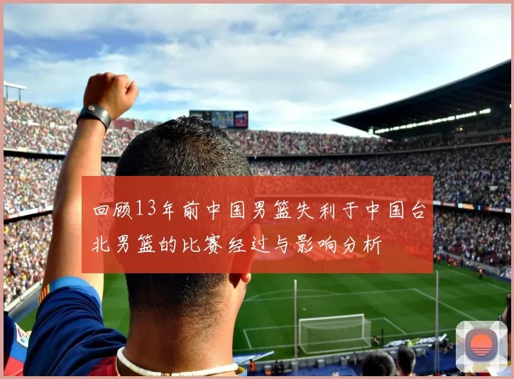 回顾13年前中国男篮失利于中国台北男篮的比赛经过与影响分析