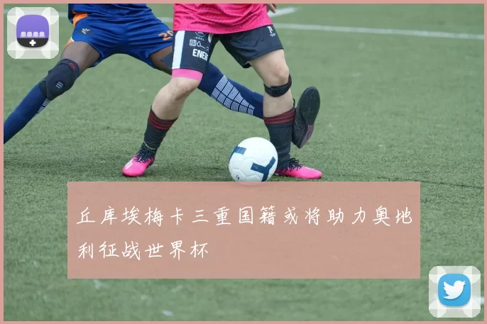 丘库埃梅卡三重国籍或将助力奥地利征战世界杯