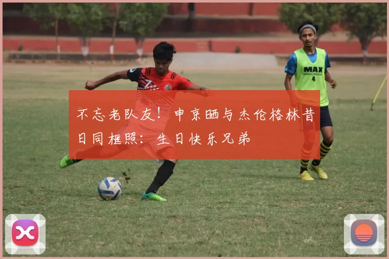 不忘老队友！申京晒与杰伦格林昔日同框照：生日快乐兄弟