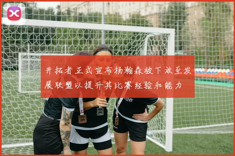 开拓者正式宣布杨瀚森被下放至发展联盟以提升其比赛经验和能力