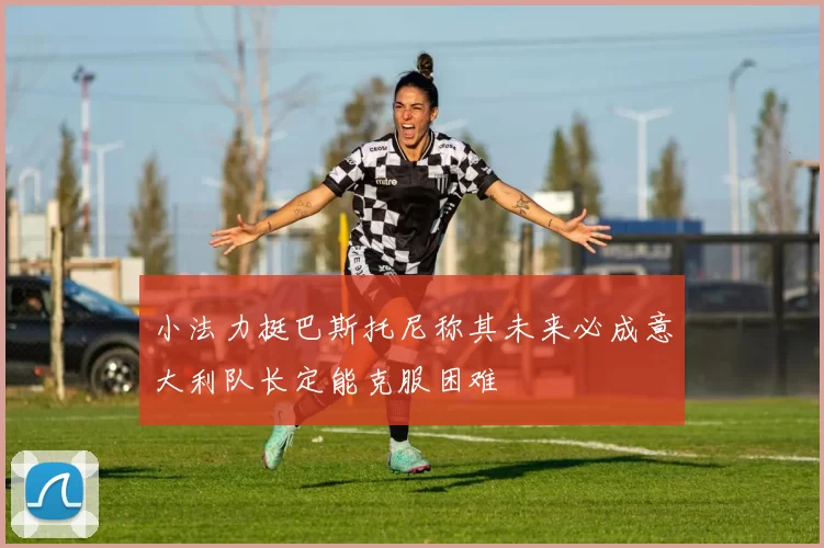 小法力挺巴斯托尼称其未来必成意大利队长定能克服困难