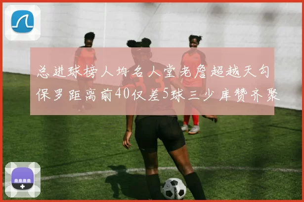 总进球榜人均名人堂老詹超越天勾保罗距离前40仅差5球三少库赞齐聚榜单