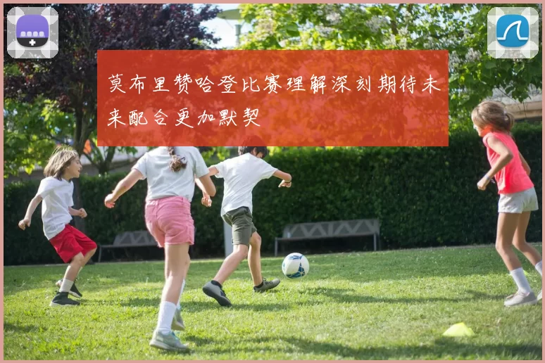 莫布里赞哈登比赛理解深刻期待未来配合更加默契