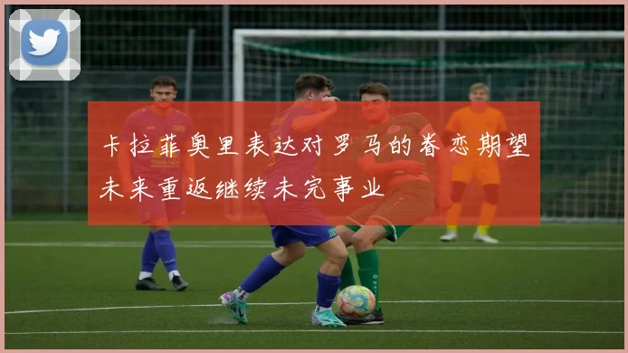 卡拉菲奥里表达对罗马的眷恋期望未来重返继续未完事业