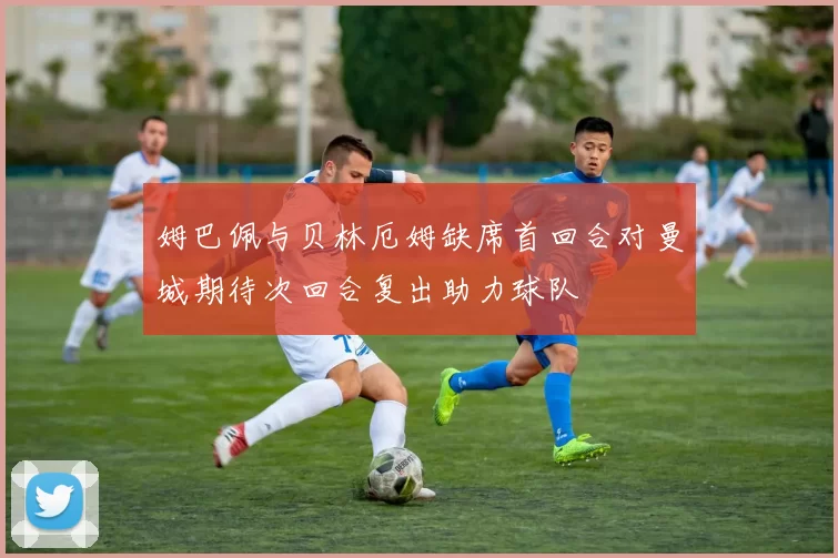 姆巴佩与贝林厄姆缺席首回合对曼城期待次回合复出助力球队